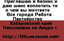 Приглашаю в бизнес и даю шанс воплотить то, о чем вы мечтаете!  - Все города Работа » Партнёрство   . Хабаровский край,Николаевск-на-Амуре г.
